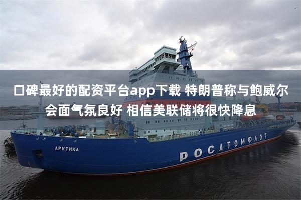 口碑最好的配资平台app下载 特朗普称与鲍威尔会面气氛良好 相信美联储将很快降息