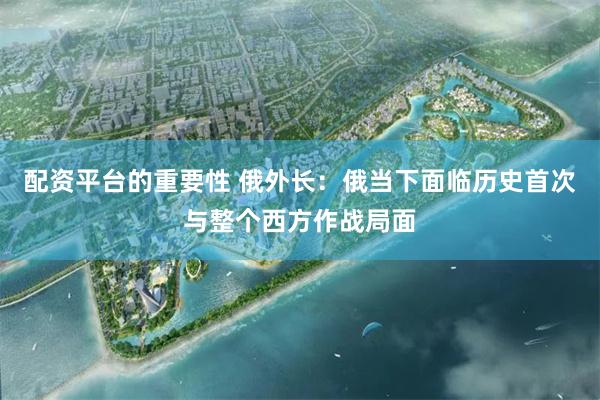 配资平台的重要性 俄外长：俄当下面临历史首次与整个西方作战局面