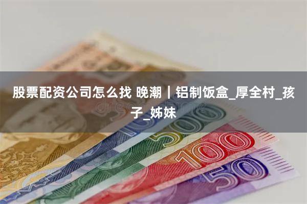 股票配资公司怎么找 晚潮｜铝制饭盒_厚全村_孩子_姊妹