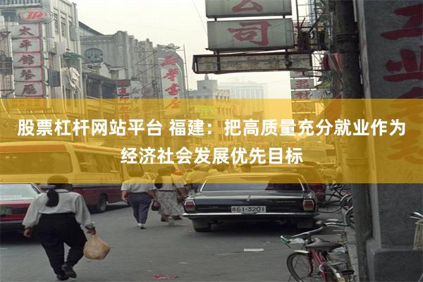 股票杠杆网站平台 福建：把高质量充分就业作为经济社会发展优先目标