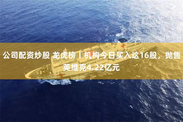 公司配资炒股 龙虎榜丨机构今日买入这16股，抛售英维克4.22亿元