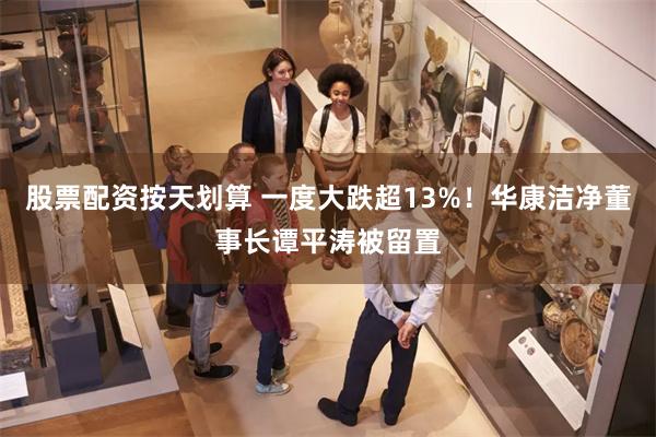 股票配资按天划算 一度大跌超13%！华康洁净董事长谭平涛被留置