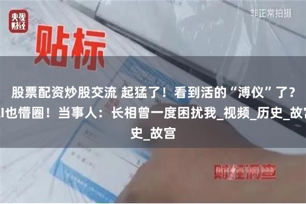 股票配资炒股交流 起猛了！看到活的“溥仪”了？AI也懵圈！当事人：长相曾一度困扰我_视频_历史_故宫