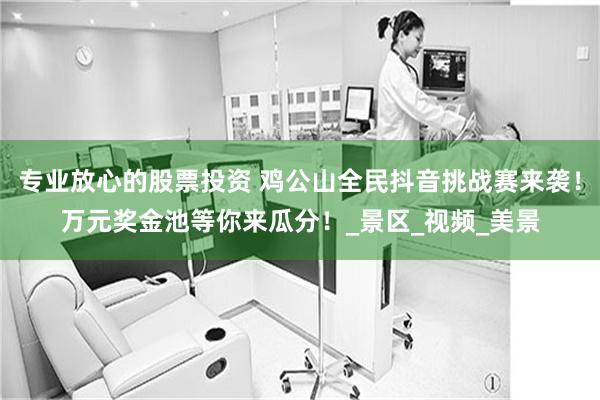 专业放心的股票投资 鸡公山全民抖音挑战赛来袭！万元奖金池等你来瓜分！_景区_视频_美景