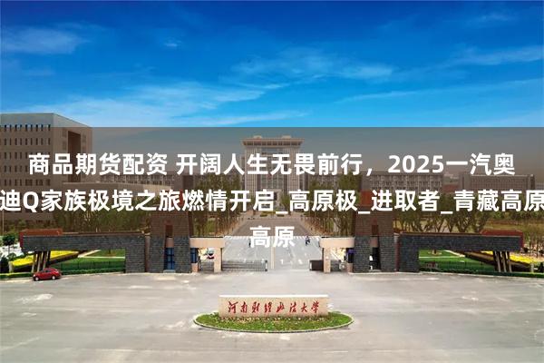 商品期货配资 开阔人生无畏前行，2025一汽奥迪Q家族极境之旅燃情开启_高原极_进取者_青藏高原