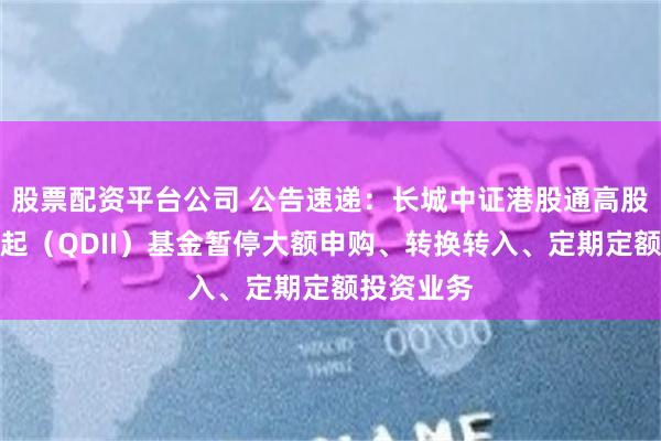 股票配资平台公司 公告速递：长城中证港股通高股息指数发起（QDII）基金暂停大额申购、转换转入、定期定额投资业务