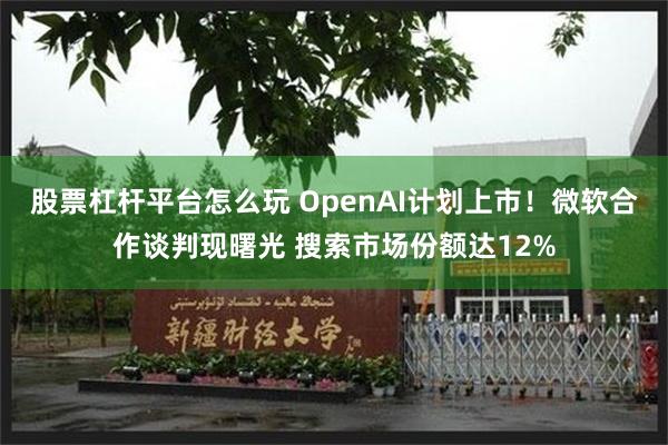 股票杠杆平台怎么玩 OpenAI计划上市！微软合作谈判现曙光 搜索市场份额达12%