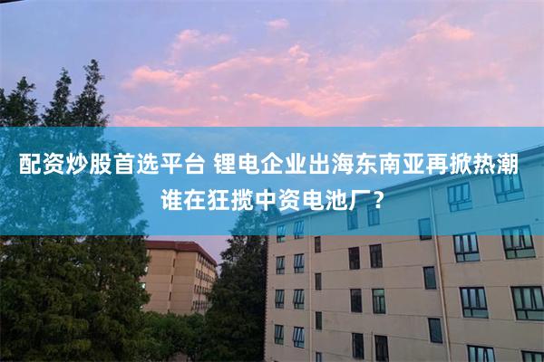 配资炒股首选平台 锂电企业出海东南亚再掀热潮 谁在狂揽中资电池厂？