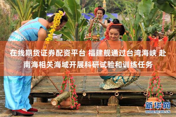 在线期货证券配资平台 福建舰通过台湾海峡 赴南海相关海域开展科研试验和训练任务