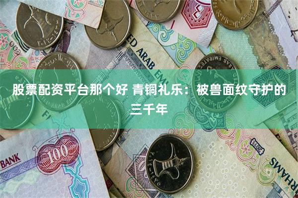 股票配资平台那个好 青铜礼乐：被兽面纹守护的三千年