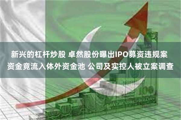 新兴的杠杆炒股 卓然股份曝出IPO募资违规案 资金竟流入体外资金池 公司及实控人被立案调查