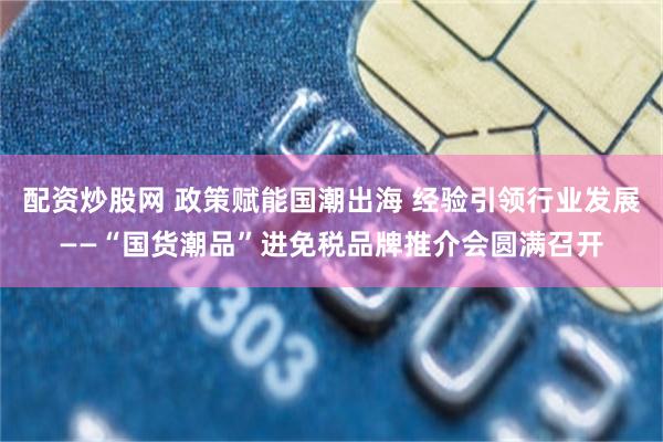 配资炒股网 政策赋能国潮出海 经验引领行业发展——“国货潮品”进免税品牌推介会圆满召开